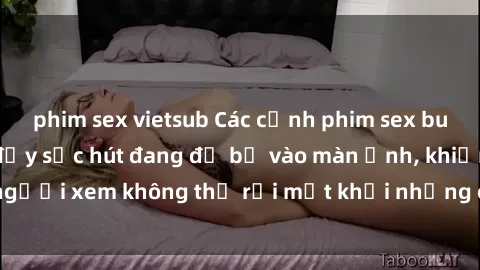 phim sex vietsub Các cảnh phim sex bukkake hấp dẫn và đầy sức hút đang đổ bộ vào màn ảnh, khiến người xem không thể rời mắt khỏi những cảnh quay đầy kích thích.