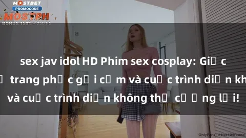 sex jav idol HD Phim sex cosplay: Giấc mơ  cùng những bộ trang phục gợi cảm và cuộc trình diễn không thể cưỡng lại!