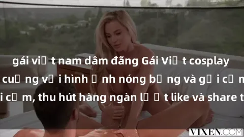 gái việt nam dâm đãng Gái Việt cosplay sexy khiến fan phát cuồng với hình ảnh nóng bỏng và gợi cảm, thu hút hàng ngàn lượt like và share trên mạng xã hội.