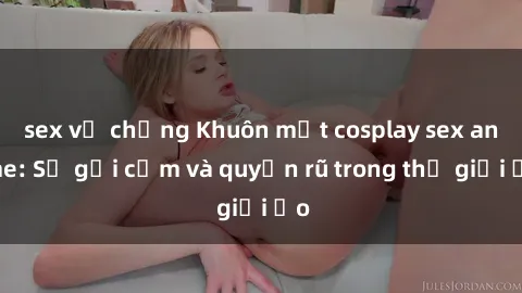 sex vợ chồng Khuôn mặt cosplay sex anime: Sự gợi cảm và quyến rũ trong thế giới ảo