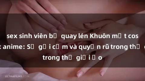 sex sinh viên bị quay lén Khuôn mặt cosplay sex anime: Sự gợi cảm và quyến rũ trong thế giới ảo