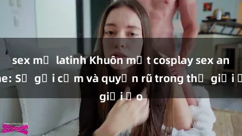 sex mỹ latinh Khuôn mặt cosplay sex anime: Sự gợi cảm và quyến rũ trong thế giới ảo