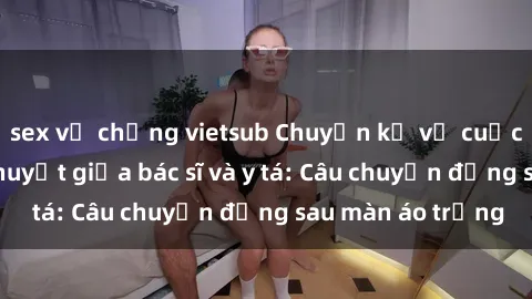 sex vợ chồng vietsub Chuyện kể về cuộc tình đầy nhiệt huyết giữa bác sĩ và y tá: Câu chuyện đằng sau màn áo trắng