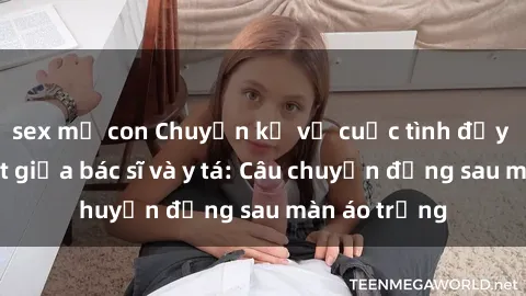 sex mẹ con Chuyện kể về cuộc tình đầy nhiệt huyết giữa bác sĩ và y tá: Câu chuyện đằng sau màn áo trắng