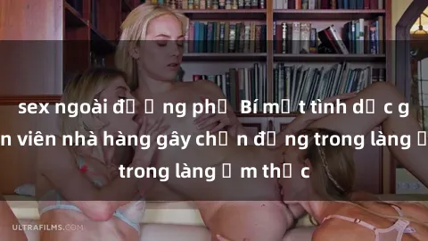 sex ngoài đường phố Bí mật tình dục giữa nhân viên nhà hàng gây chấn động trong làng ẩm thực