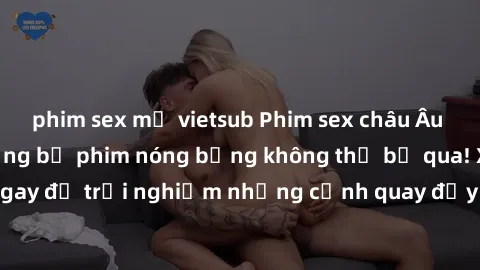 phim sex mỹ vietsub Phim sex châu Âu đỉnh cao: Top những bộ phim nóng bỏng không thể bỏ qua! Xem ngay để trải nghiệm những cảnh quay đầy kích thích và cuồng nhiệt.