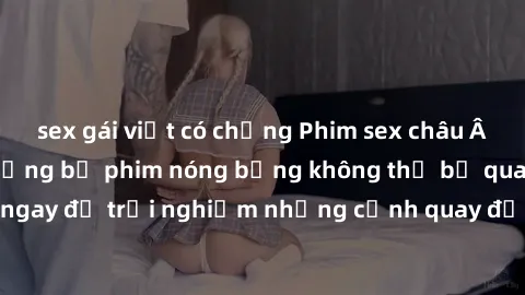 sex gái việt có chồng Phim sex châu Âu đỉnh cao: Top những bộ phim nóng bỏng không thể bỏ qua! Xem ngay để trải nghiệm những cảnh quay đầy kích thích và cuồng nhiệt.