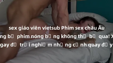 sex giáo viên vietsub Phim sex châu Âu đỉnh cao: Top những bộ phim nóng bỏng không thể bỏ qua! Xem ngay để trải nghiệm những cảnh quay đầy kích thích và cuồng nhiệt.