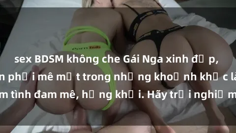 sex BDSM không che Gái Nga xinh đẹp, tài năng khiến bạn phải mê mệt trong những khoảnh khắc làm tình đam mê, hứng khởi. Hãy trải nghiệm cùng họ ngay hôm nay!