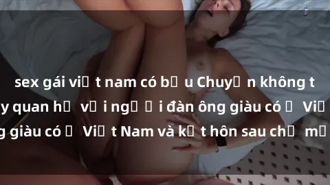 sex gái việt nam có bầu Chuyện không thể tin nổi: Gái Tây quan hệ với người đàn ông giàu có ở Việt Nam và kết hôn sau chỉ một tháng
