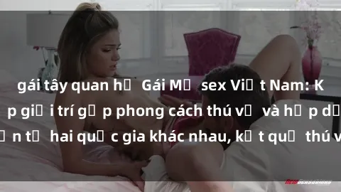 gái tây quan hệ Gái Mỹ sex Việt Nam: Khi nền công nghiệp giải trí gặp phong cách thú vị và hấp dẫn từ hai quốc gia khác nhau, kết quả thú vị không thể bỏ qua.