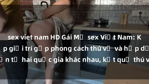 sex viet nam HD Gái Mỹ sex Việt Nam: Khi nền công nghiệp giải trí gặp phong cách thú vị và hấp dẫn từ hai quốc gia khác nhau, kết quả thú vị không thể bỏ qua.
