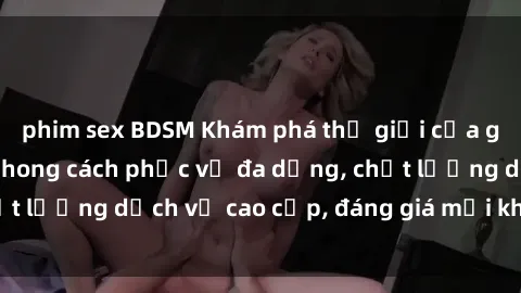 phim sex BDSM Khám phá thế giới của gái gọi Việt Nam: Phong cách phục vụ đa dạng, chất lượng dịch vụ cao cấp, đáng giá mọi khoản chi phí