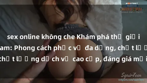sex online không che Khám phá thế giới của gái gọi Việt Nam: Phong cách phục vụ đa dạng, chất lượng dịch vụ cao cấp, đáng giá mọi khoản chi phí