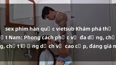 sex phim hàn quốc vietsub Khám phá thế giới của gái gọi Việt Nam: Phong cách phục vụ đa dạng, chất lượng dịch vụ cao cấp, đáng giá mọi khoản chi phí