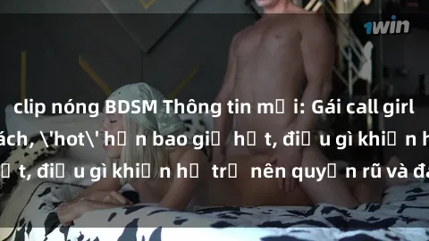 clip nóng BDSM Thông tin mới: Gái call girl Việt Nam đắt khách, 'hot' hơn bao giờ hết, điều gì khiến họ trở nên quyến rũ và đáng chú ý?