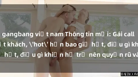 gangbang việt nam Thông tin mới: Gái call girl Việt Nam đắt khách, 'hot' hơn bao giờ hết, điều gì khiến họ trở nên quyến rũ và đáng chú ý?