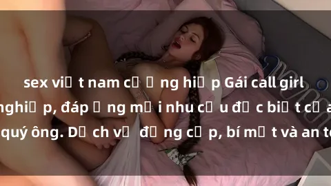 sex việt nam cưỡng hiếp Gái call girl vip tư vấn chuyên nghiệp, đáp ứng mọi nhu cầu đặc biệt của quý ông. Dịch vụ đẳng cấp, bí mật và an toàn, hãy tìm hiểu ngay!