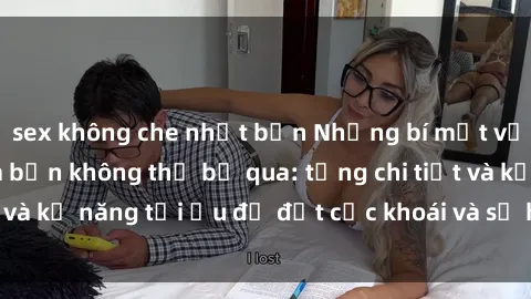 sex không che nhật bản Những bí mật về sex người lớn mà bạn không thể bỏ qua: từng chi tiết và kỹ năng tối ưu để đạt cực khoái và sự hài lòng tối đa.