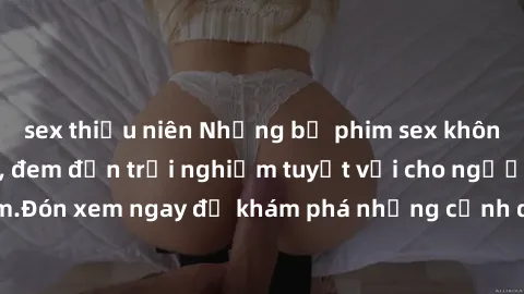 sex thiếu niên Những bộ phim sex không che HD đỉnh cao, đem đến trải nghiệm tuyệt vời cho người xem.Đón xem ngay để khám phá những cảnh quay đẹp mắt và kích thích.