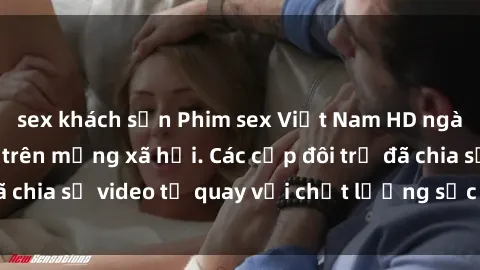 sex khách sạn Phim sex Việt Nam HD ngày càng phổ biến trên mạng xã hội. Các cặp đôi trẻ đã chia sẻ video tự quay với chất lượng sắc nét, gợi cảm.