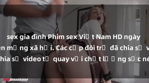 sex gia đình Phim sex Việt Nam HD ngày càng phổ biến trên mạng xã hội. Các cặp đôi trẻ đã chia sẻ video tự quay với chất lượng sắc nét, gợi cảm.
