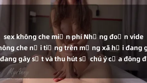 sex không che miễn phí Những đoạn video sex Việt Nam không che nổi tiếng trên mạng xã hội đang gây sốt và thu hút sự chú ý của đông đảo người xem.