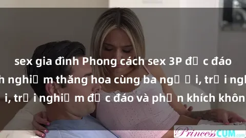 sex gia đình Phong cách sex 3P độc đáo tại Việt Nam: Kinh nghiệm thăng hoa cùng ba người, trải nghiệm độc đáo và phấn khích không thể bỏ lỡ!