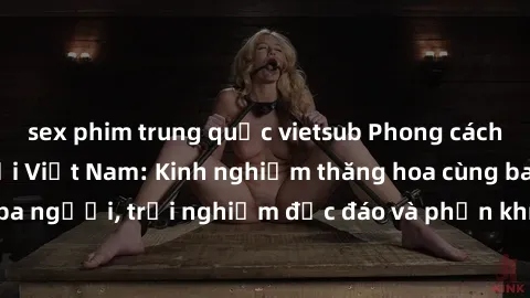 sex phim trung quốc vietsub Phong cách sex 3P độc đáo tại Việt Nam: Kinh nghiệm thăng hoa cùng ba người, trải nghiệm độc đáo và phấn khích không thể bỏ lỡ!
