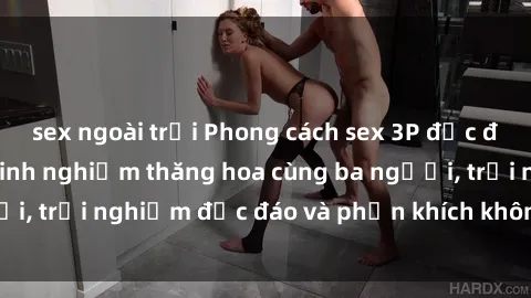 sex ngoài trời Phong cách sex 3P độc đáo tại Việt Nam: Kinh nghiệm thăng hoa cùng ba người, trải nghiệm độc đáo và phấn khích không thể bỏ lỡ!