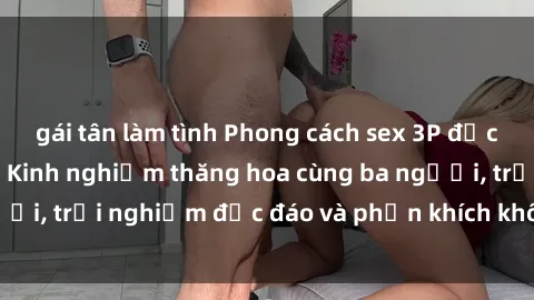 gái tân làm tình Phong cách sex 3P độc đáo tại Việt Nam: Kinh nghiệm thăng hoa cùng ba người, trải nghiệm độc đáo và phấn khích không thể bỏ lỡ!