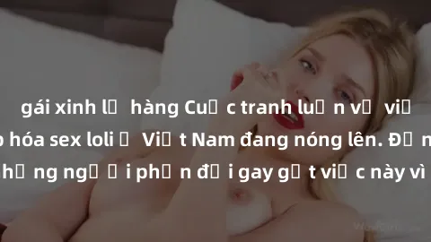 gái xinh lộ hàng Cuộc tranh luận về việc có nên hợp pháp hóa sex loli ở Việt Nam đang nóng lên. Đồng thời, cũng có những người phản đối gay gắt việc này vì lo ngại về tác động tiêu cực lên trẻ em và x