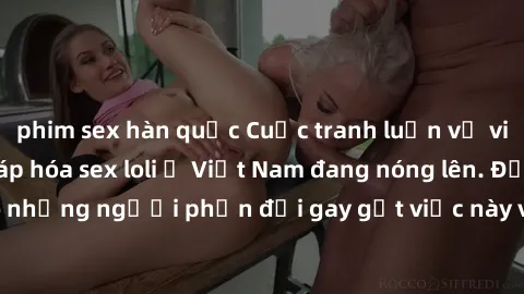 phim sex hàn quốc Cuộc tranh luận về việc có nên hợp pháp hóa sex loli ở Việt Nam đang nóng lên. Đồng thời, cũng có những người phản đối gay gắt việc này vì lo ngại về tác động tiêu cực lên trẻ em và 