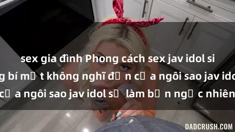 sex gia đình Phong cách sex jav idol siêu hấp dẫn: Những bí mật không nghĩ đến của ngôi sao jav idol sẽ làm bạn ngạc nhiên!