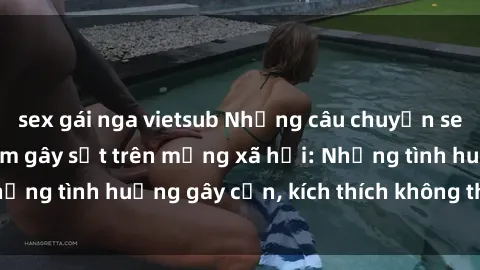 sex gái nga vietsub Những câu chuyện sex sinh viên Việt Nam gây sốt trên mạng xã hội: Những tình huống gây cấn, kích thích không thể bỏ qua