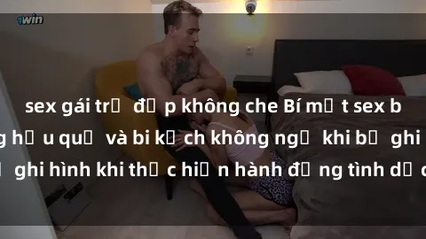sex gái trẻ đẹp không che Bí mật sex bị quay lén: Những hậu quả và bi kịch không ngờ khi bị ghi hình khi thực hiện hành động tình dục mà không biết.