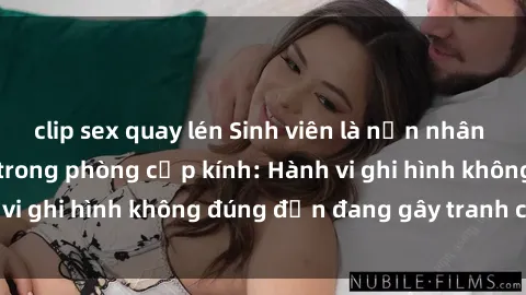 clip sex quay lén Sinh viên là nạn nhân của video quay lén trong phòng cấp kính: Hành vi ghi hình không đúng đắn đang gây tranh cãi lớn