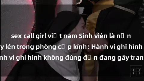 sex call girl việt nam Sinh viên là nạn nhân của video quay lén trong phòng cấp kính: Hành vi ghi hình không đúng đắn đang gây tranh cãi lớn