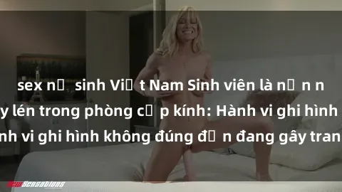 sex nữ sinh Việt Nam Sinh viên là nạn nhân của video quay lén trong phòng cấp kính: Hành vi ghi hình không đúng đắn đang gây tranh cãi lớn
