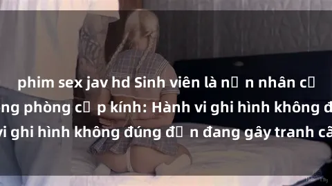 phim sex jav hd Sinh viên là nạn nhân của video quay lén trong phòng cấp kính: Hành vi ghi hình không đúng đắn đang gây tranh cãi lớn