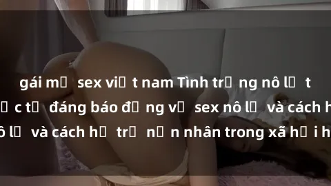 gái mỹ sex việt nam Tình trạng nô lệ tình dục: Những thực tế đáng báo động về sex nô lệ và cách hỗ trợ nạn nhân trong xã hội hiện nay