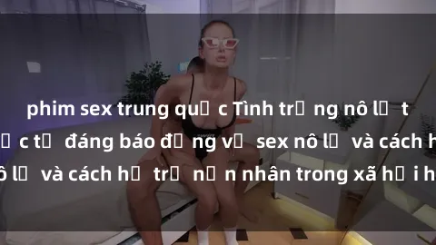 phim sex trung quốc Tình trạng nô lệ tình dục: Những thực tế đáng báo động về sex nô lệ và cách hỗ trợ nạn nhân trong xã hội hiện nay