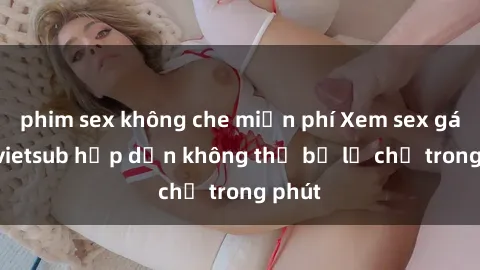 phim sex không che miễn phí Xem sex gái tây vietsub hấp dẫn không thể bỏ lỡ chỉ trong phút
