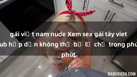 gái việt nam nude Xem sex gái tây vietsub hấp dẫn không thể bỏ lỡ chỉ trong phút