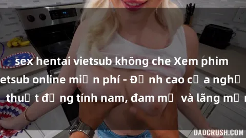 sex hentai vietsub không che Xem phim sex người Pháp vietsub online miễn phí - Đỉnh cao của nghệ thuật đồng tính nam, đam mỹ và lãng mạn từ xứ sở hoa hồng!