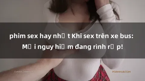 phim sex hay nhất Khi sex trên xe bus: Mối nguy hiểm đang rình rập!
