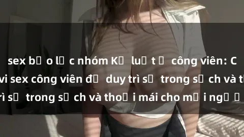 sex bạo lực nhóm Kỷ luật ở công viên: Chấn chỉnh hành vi sex công viên để duy trì sự trong sạch và thoải mái cho mọi người.
