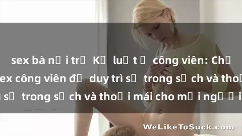 sex bà nội trợ Kỷ luật ở công viên: Chấn chỉnh hành vi sex công viên để duy trì sự trong sạch và thoải mái cho mọi người.