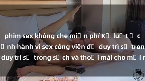 phim sex không che miễn phí Kỷ luật ở công viên: Chấn chỉnh hành vi sex công viên để duy trì sự trong sạch và thoải mái cho mọi người.