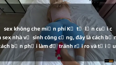 sex không che miễn phí Kể từ lần cuối cùng bạn thực hành sex nhà vệ sinh công cộng, đây là cách bạn phải làm để tránh rủi ro và tối ưu trải nghiệm.